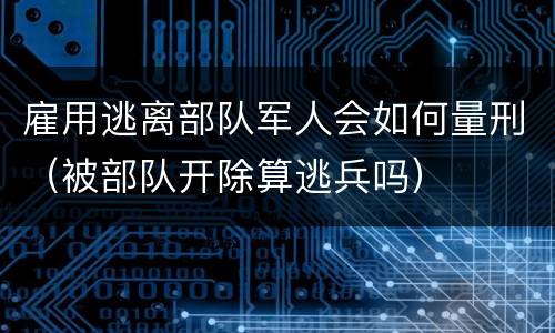 雇用逃离部队军人会如何量刑（被部队开除算逃兵吗）
