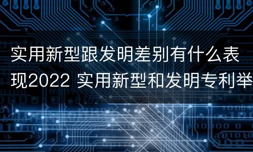 实用新型跟发明差别有什么表现2022 实用新型和发明专利举例