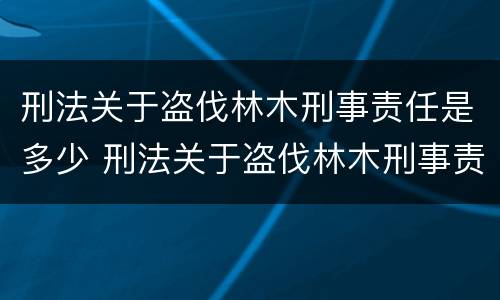 刑法关于盗伐林木刑事责任是多少 刑法关于盗伐林木刑事责任是多少条规定
