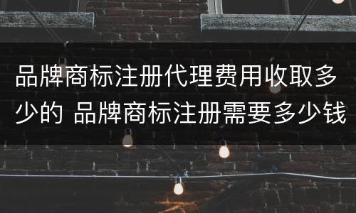 品牌商标注册代理费用收取多少的 品牌商标注册需要多少钱