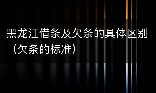 黑龙江借条及欠条的具体区别（欠条的标准）