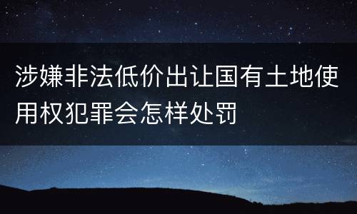 涉嫌非法低价出让国有土地使用权犯罪会怎样处罚