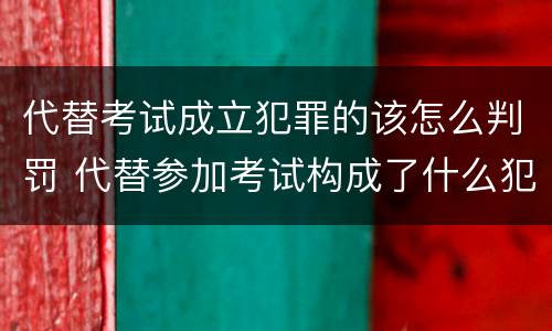 代替考试成立犯罪的该怎么判罚 代替参加考试构成了什么犯罪
