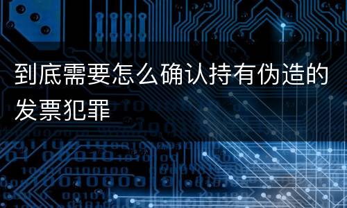 到底需要怎么确认持有伪造的发票犯罪