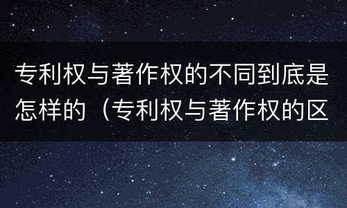 专利权与著作权的不同到底是怎样的（专利权与著作权的区别）