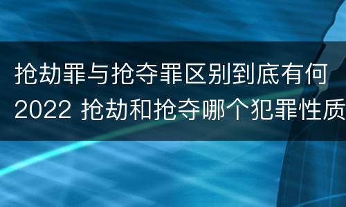抢劫罪与抢夺罪区别到底有何2022 抢劫和抢夺哪个犯罪性质严重