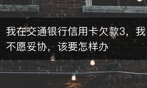 我在交通银行信用卡欠款3，我不愿妥协，该要怎样办