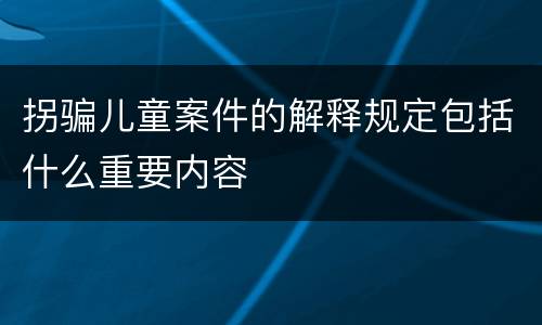 拐骗儿童案件的解释规定包括什么重要内容