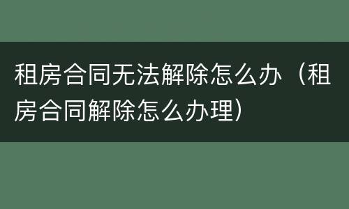租房合同无法解除怎么办（租房合同解除怎么办理）