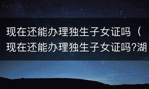 现在还能办理独生子女证吗（现在还能办理独生子女证吗?湖北）