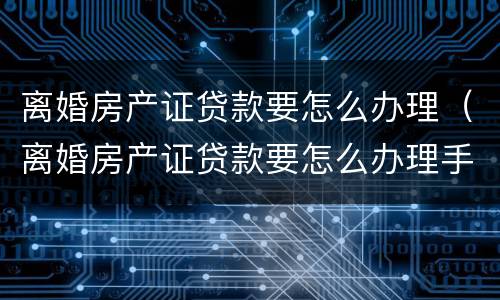 离婚房产证贷款要怎么办理（离婚房产证贷款要怎么办理手续）