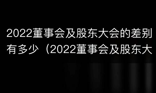 2022董事会及股东大会的差别有多少（2022董事会及股东大会的差别有多少个）
