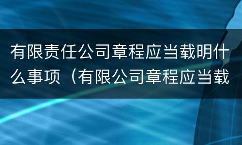 有限责任公司章程应当载明什么事项（有限公司章程应当载明的事项有哪些）