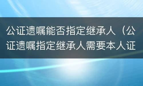 公证遗嘱能否指定继承人（公证遗嘱指定继承人需要本人证件吗）