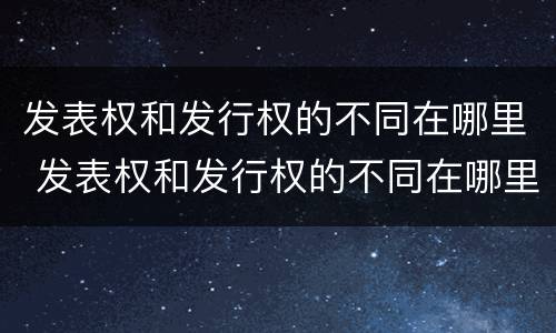 发表权和发行权的不同在哪里 发表权和发行权的不同在哪里举例说明