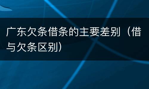 广东欠条借条的主要差别（借与欠条区别）