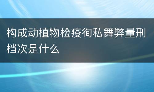 构成动植物检疫徇私舞弊量刑档次是什么