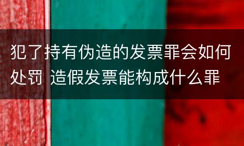 犯了持有伪造的发票罪会如何处罚 造假发票能构成什么罪