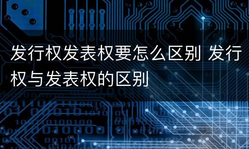 发行权发表权要怎么区别 发行权与发表权的区别