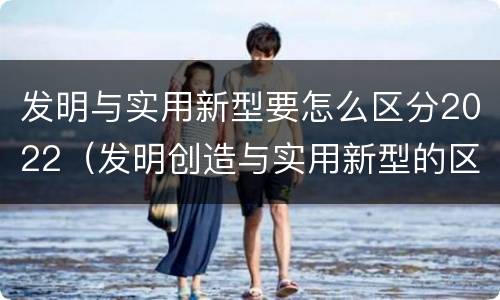 发明与实用新型要怎么区分2022（发明创造与实用新型的区别）