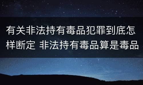 有关非法持有毒品犯罪到底怎样断定 非法持有毒品算是毒品犯罪吗