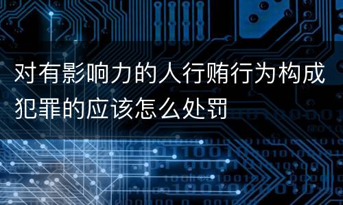 对有影响力的人行贿行为构成犯罪的应该怎么处罚