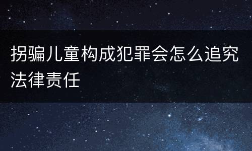 拐骗儿童构成犯罪会怎么追究法律责任