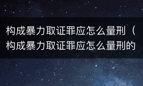 构成暴力取证罪应怎么量刑（构成暴力取证罪应怎么量刑的）