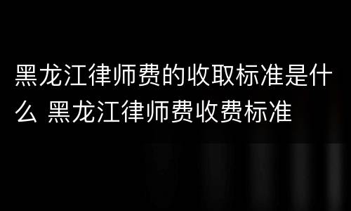 黑龙江律师费的收取标准是什么 黑龙江律师费收费标准