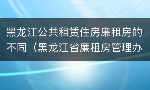 黑龙江公共租赁住房廉租房的不同（黑龙江省廉租房管理办法）
