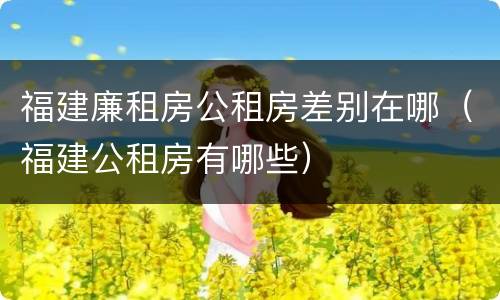 福建廉租房公租房差别在哪（福建公租房有哪些）