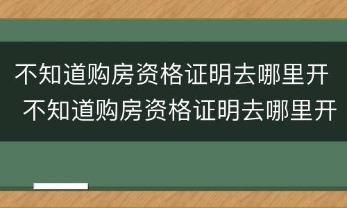 不知道购房资格证明去哪里开 不知道购房资格证明去哪里开户