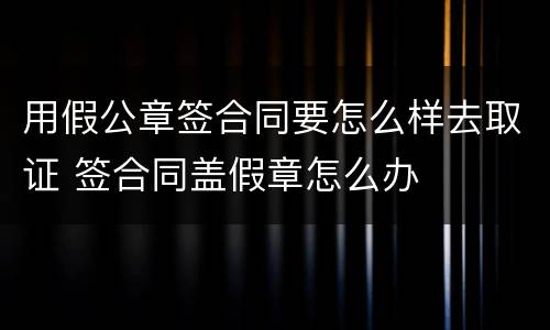 用假公章签合同要怎么样去取证 签合同盖假章怎么办
