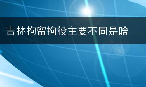 吉林拘留拘役主要不同是啥