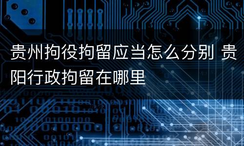 贵州拘役拘留应当怎么分别 贵阳行政拘留在哪里