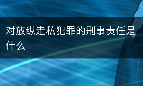 对放纵走私犯罪的刑事责任是什么