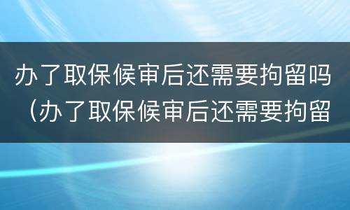 办了取保候审后还需要拘留吗（办了取保候审后还需要拘留吗现在）