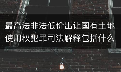 最高法非法低价出让国有土地使用权犯罪司法解释包括什么重要规定