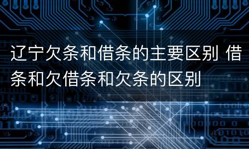 辽宁欠条和借条的主要区别 借条和欠借条和欠条的区别