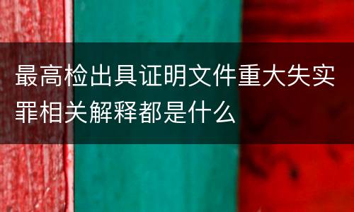 最高检出具证明文件重大失实罪相关解释都是什么