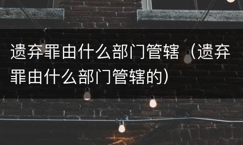 遗弃罪由什么部门管辖（遗弃罪由什么部门管辖的）