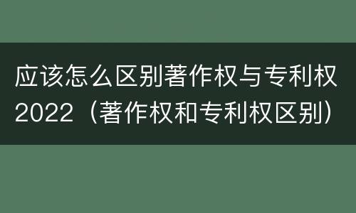 应该怎么区别著作权与专利权2022（著作权和专利权区别）