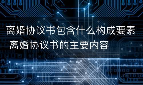 离婚协议书包含什么构成要素 离婚协议书的主要内容