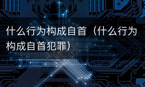 什么行为构成自首（什么行为构成自首犯罪）