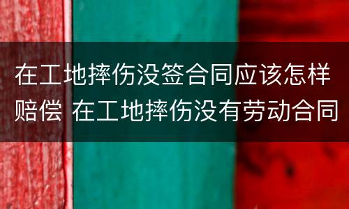 在工地摔伤没签合同应该怎样赔偿 在工地摔伤没有劳动合同怎么去认定工伤