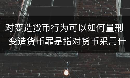 对变造货币行为可以如何量刑 变造货币罪是指对货币采用什么方法