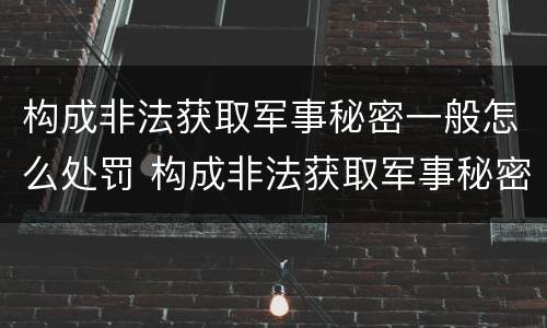 构成非法获取军事秘密一般怎么处罚 构成非法获取军事秘密一般怎么处罚的