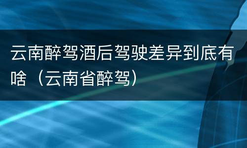 云南醉驾酒后驾驶差异到底有啥（云南省醉驾）