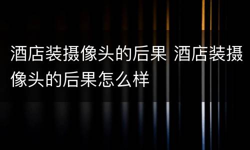 酒店装摄像头的后果 酒店装摄像头的后果怎么样