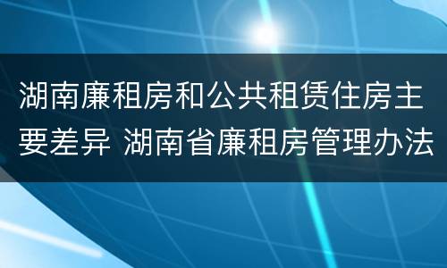 湖南廉租房和公共租赁住房主要差异 湖南省廉租房管理办法